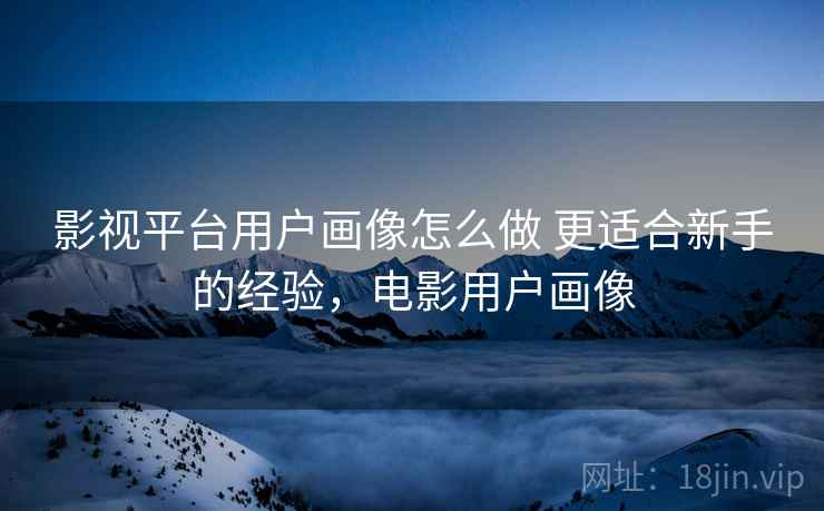 影视平台用户画像怎么做 更适合新手的经验，电影用户画像