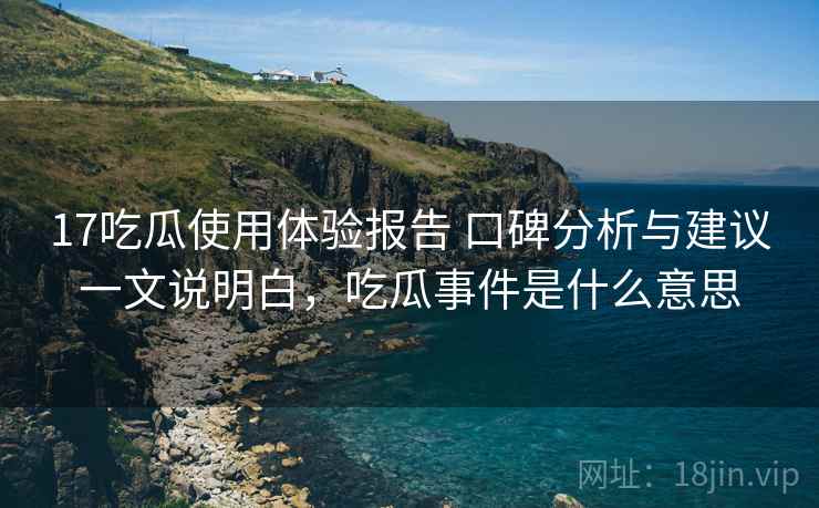 17吃瓜使用体验报告 口碑分析与建议一文说明白，吃瓜事件是什么意思