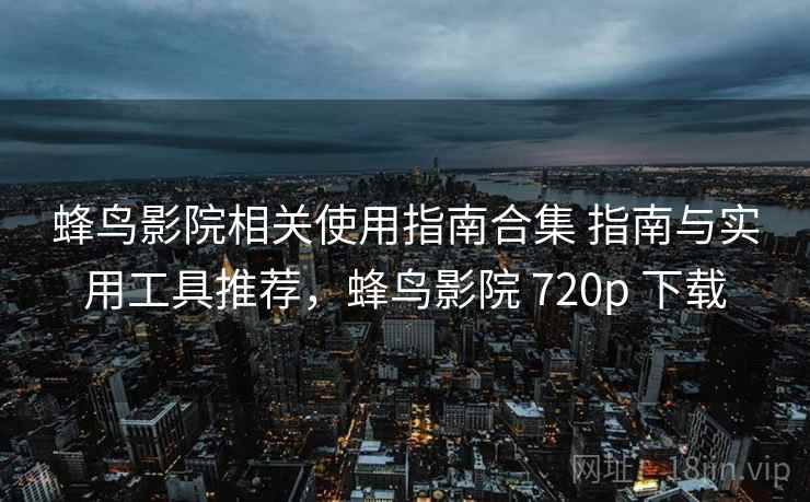 蜂鸟影院相关使用指南合集 指南与实用工具推荐，蜂鸟影院 720p 下载