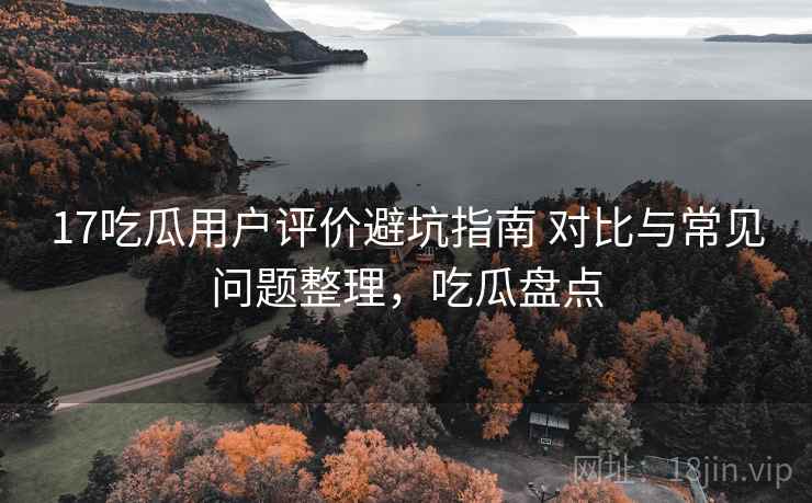 17吃瓜用户评价避坑指南 对比与常见问题整理，吃瓜盘点