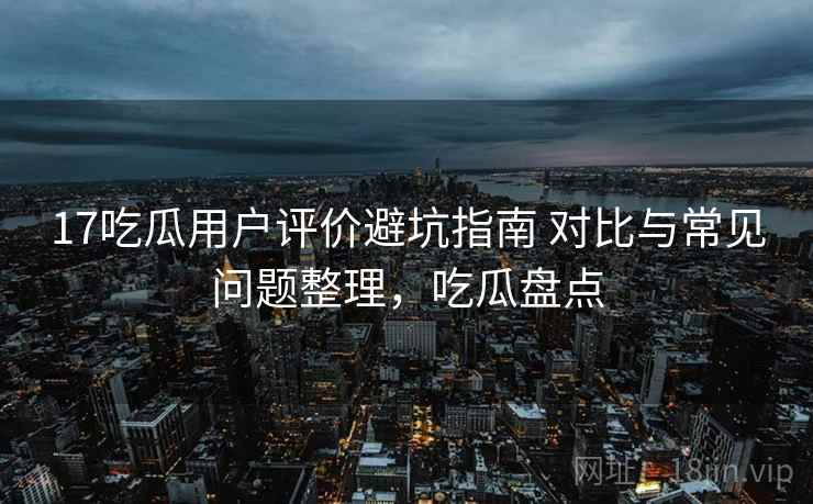17吃瓜用户评价避坑指南 对比与常见问题整理，吃瓜盘点