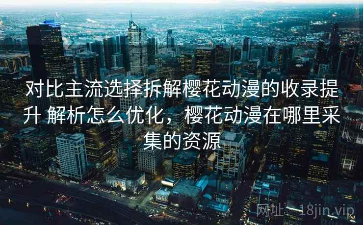 对比主流选择拆解樱花动漫的收录提升 解析怎么优化，樱花动漫在哪里采集的资源