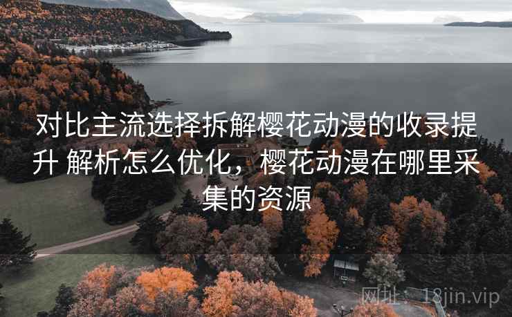 对比主流选择拆解樱花动漫的收录提升 解析怎么优化，樱花动漫在哪里采集的资源