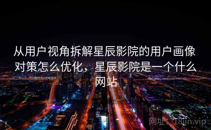 从用户视角拆解星辰影院的用户画像 对策怎么优化，星辰影院是一个什么网站