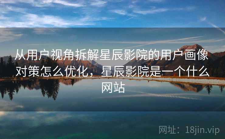 从用户视角拆解星辰影院的用户画像 对策怎么优化，星辰影院是一个什么网站