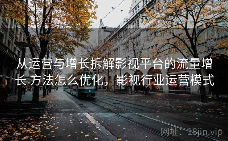 从运营与增长拆解影视平台的流量增长 方法怎么优化，影视行业运营模式