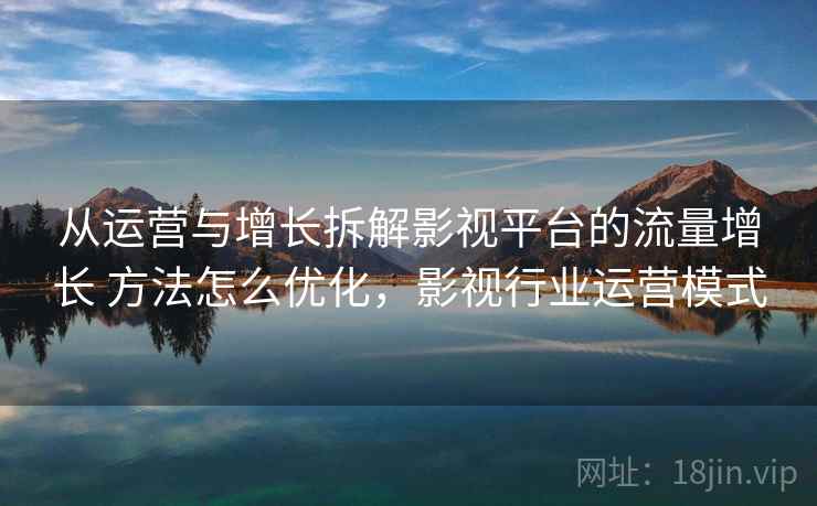 从运营与增长拆解影视平台的流量增长 方法怎么优化，影视行业运营模式