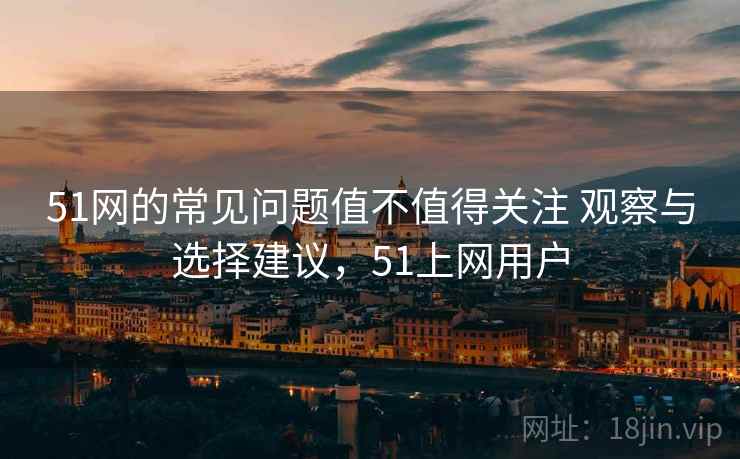 51网的常见问题值不值得关注 观察与选择建议，51上网用户