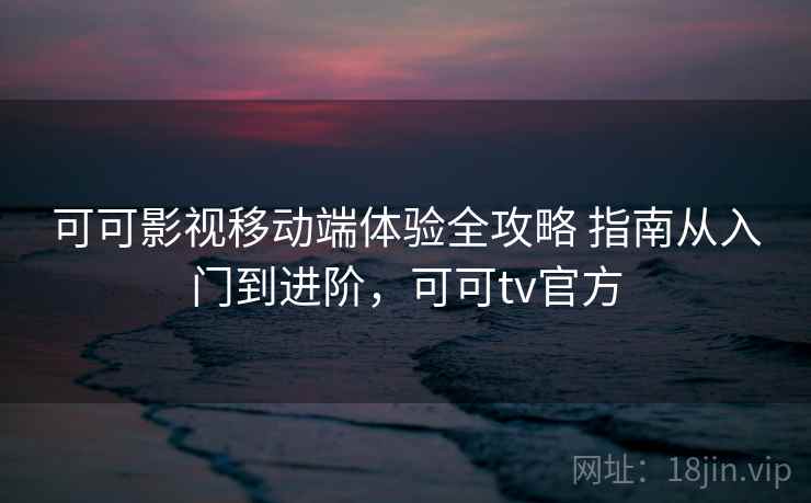 可可影视移动端体验全攻略 指南从入门到进阶，可可tv官方