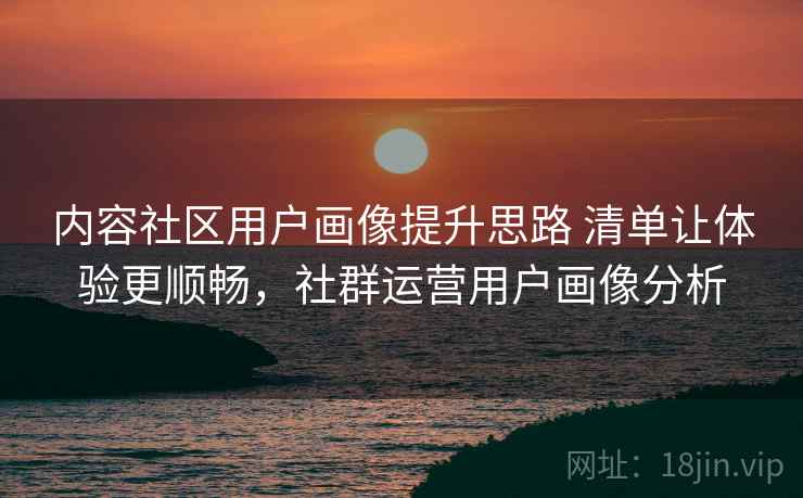 内容社区用户画像提升思路 清单让体验更顺畅，社群运营用户画像分析