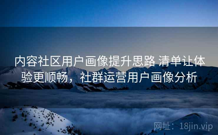 内容社区用户画像提升思路 清单让体验更顺畅，社群运营用户画像分析