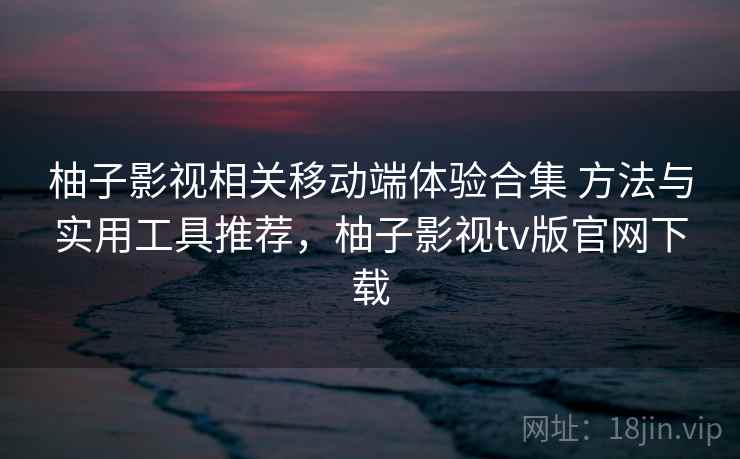 柚子影视相关移动端体验合集 方法与实用工具推荐，柚子影视tv版官网下载