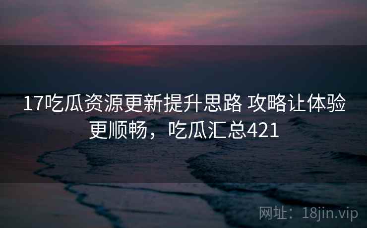 17吃瓜资源更新提升思路 攻略让体验更顺畅，吃瓜汇总421