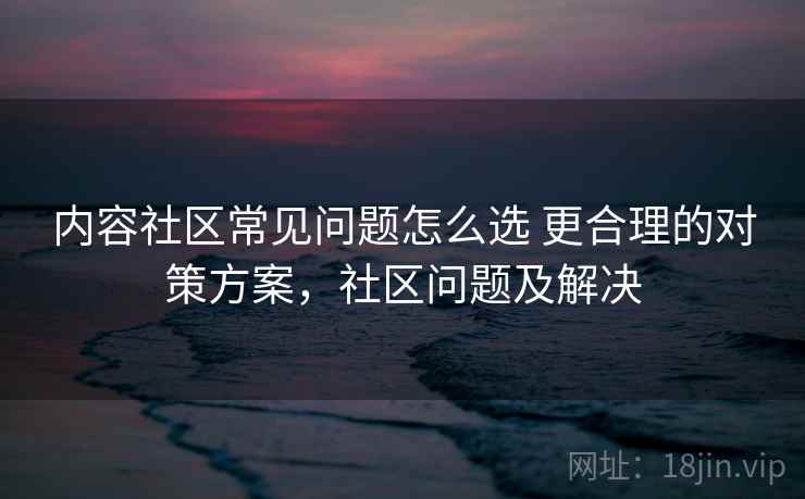 内容社区常见问题怎么选 更合理的对策方案，社区问题及解决