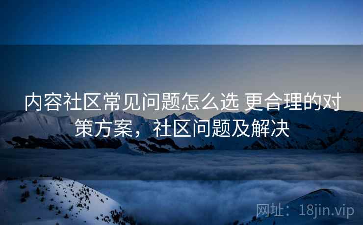 内容社区常见问题怎么选 更合理的对策方案，社区问题及解决