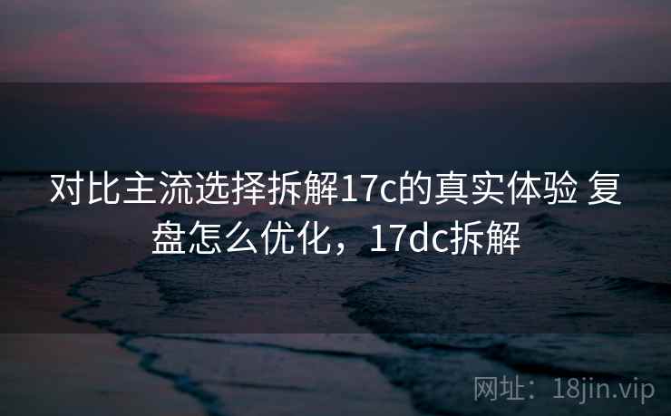 对比主流选择拆解17c的真实体验 复盘怎么优化，17dc拆解