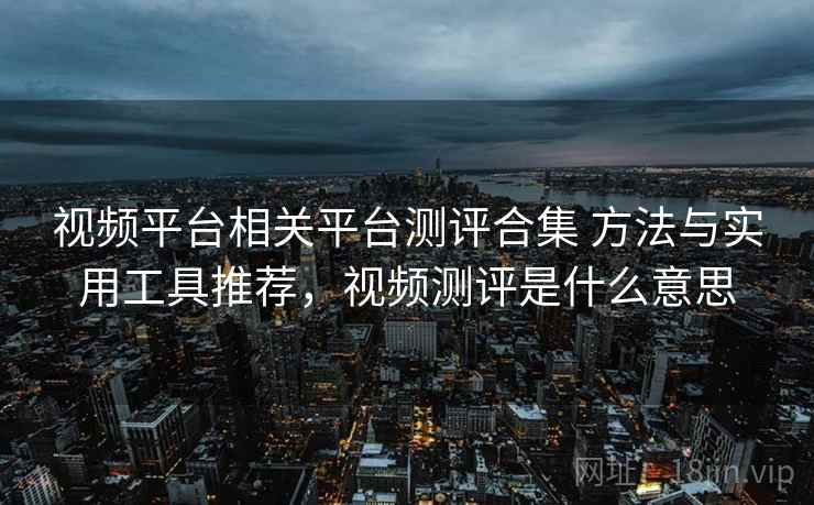 视频平台相关平台测评合集 方法与实用工具推荐，视频测评是什么意思