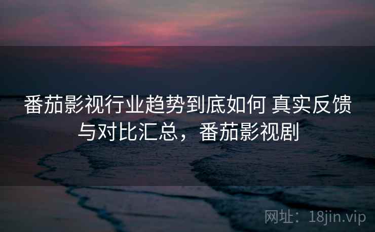 番茄影视行业趋势到底如何 真实反馈与对比汇总，番茄影视剧