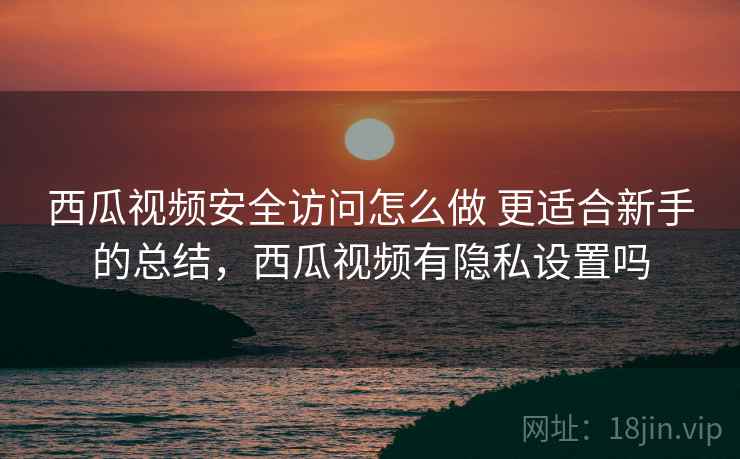 西瓜视频安全访问怎么做 更适合新手的总结，西瓜视频有隐私设置吗