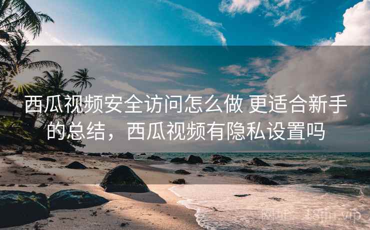 西瓜视频安全访问怎么做 更适合新手的总结，西瓜视频有隐私设置吗