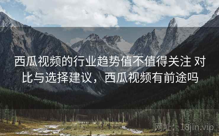西瓜视频的行业趋势值不值得关注 对比与选择建议，西瓜视频有前途吗