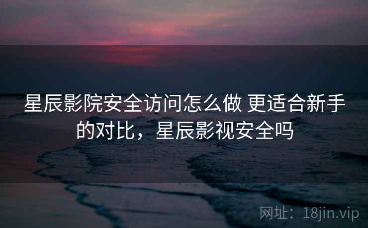 星辰影院安全访问怎么做 更适合新手的对比，星辰影视安全吗