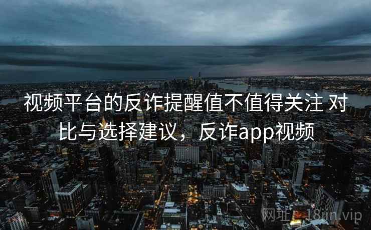 视频平台的反诈提醒值不值得关注 对比与选择建议，反诈app视频