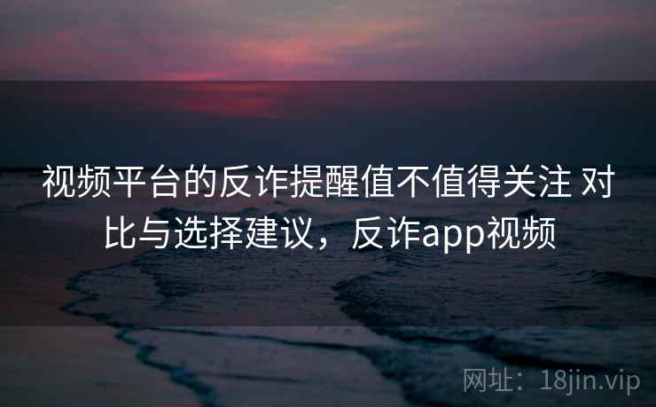 视频平台的反诈提醒值不值得关注 对比与选择建议，反诈app视频
