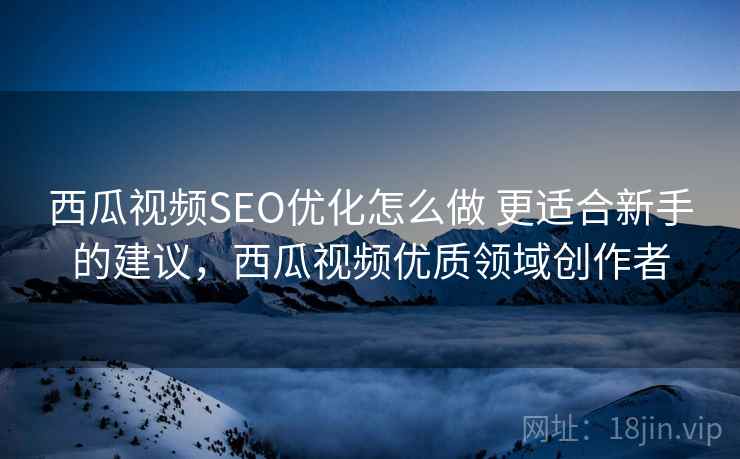 西瓜视频SEO优化怎么做 更适合新手的建议，西瓜视频优质领域创作者