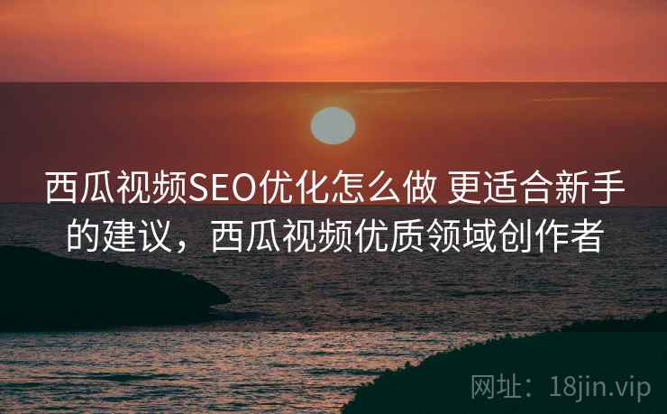西瓜视频SEO优化怎么做 更适合新手的建议，西瓜视频优质领域创作者