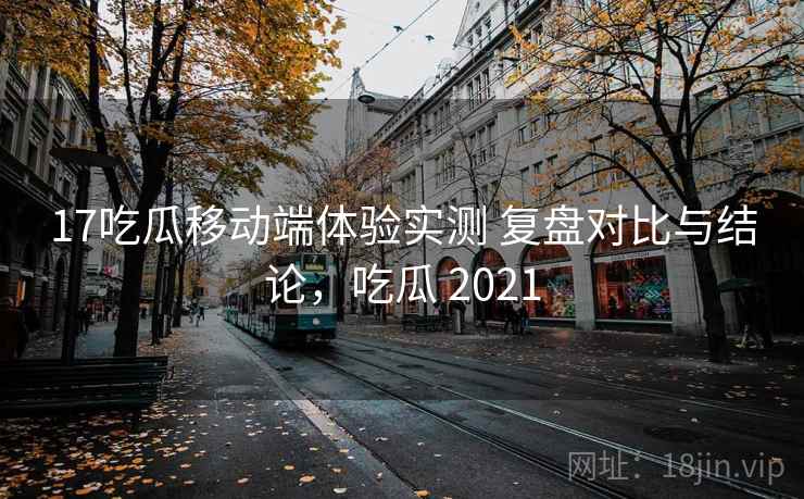 17吃瓜移动端体验实测 复盘对比与结论，吃瓜 2021