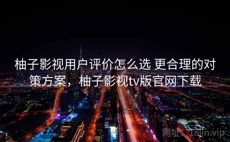 柚子影视用户评价怎么选 更合理的对策方案，柚子影视tv版官网下载