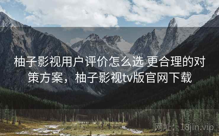柚子影视用户评价怎么选 更合理的对策方案，柚子影视tv版官网下载