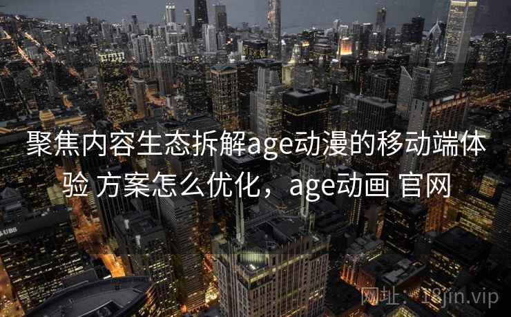聚焦内容生态拆解age动漫的移动端体验 方案怎么优化，age动画 官网